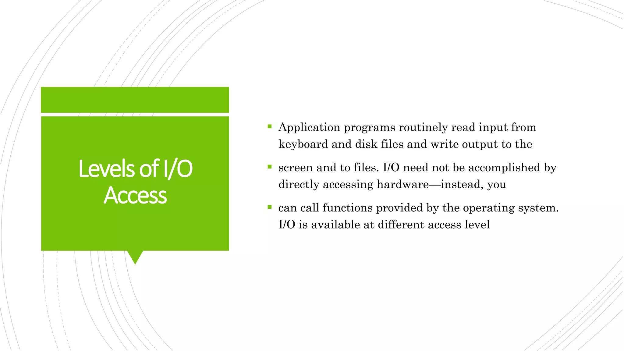 LevelsofI/O
Access
 Application programs routinely read input from
keyboard and disk files and write output to the
 screen and to files. I/O need not be accomplished by
directly accessing hardware—instead, you
 can call functions provided by the operating system.
I/O is available at different access level
 