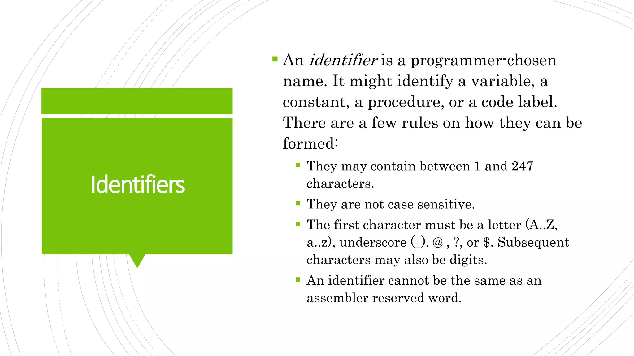 Identifiers
 An identifier is a programmer-chosen
name. It might identify a variable, a
constant, a procedure, or a code label.
There are a few rules on how they can be
formed:
 They may contain between 1 and 247
characters.
 They are not case sensitive.
 The first character must be a letter (A..Z,
a..z), underscore (_), @ , ?, or $. Subsequent
characters may also be digits.
 An identifier cannot be the same as an
assembler reserved word.
 
