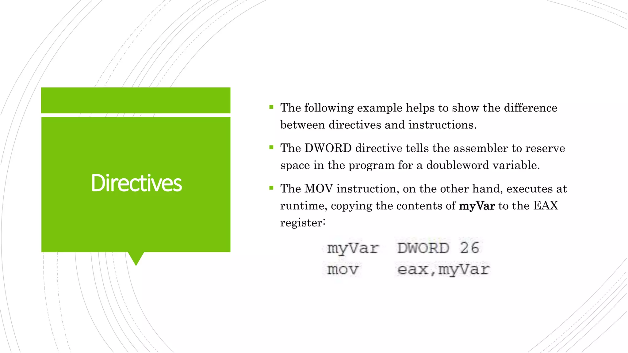 Directives
 The following example helps to show the difference
between directives and instructions.
 The DWORD directive tells the assembler to reserve
space in the program for a doubleword variable.
 The MOV instruction, on the other hand, executes at
runtime, copying the contents of myVar to the EAX
register:
 