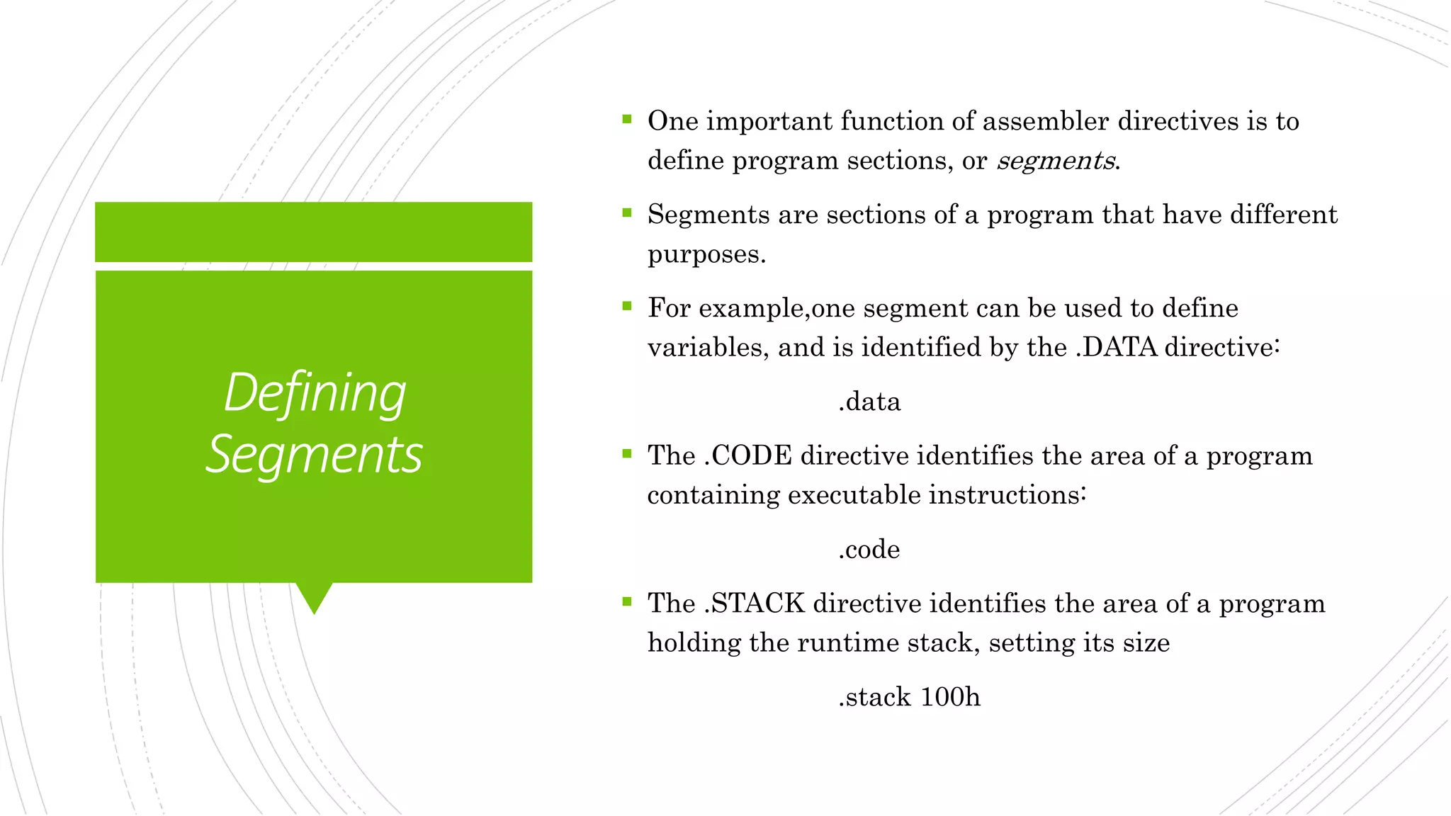 Defining
Segments
 One important function of assembler directives is to
define program sections, or segments.
 Segments are sections of a program that have different
purposes.
 For example,one segment can be used to define
variables, and is identified by the .DATA directive:
.data
 The .CODE directive identifies the area of a program
containing executable instructions:
.code
 The .STACK directive identifies the area of a program
holding the runtime stack, setting its size
.stack 100h
 