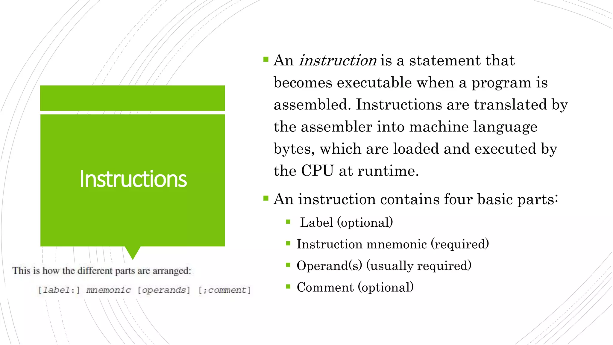 Instructions
 An instruction is a statement that
becomes executable when a program is
assembled. Instructions are translated by
the assembler into machine language
bytes, which are loaded and executed by
the CPU at runtime.
 An instruction contains four basic parts:
 Label (optional)
 Instruction mnemonic (required)
 Operand(s) (usually required)
 Comment (optional)
 