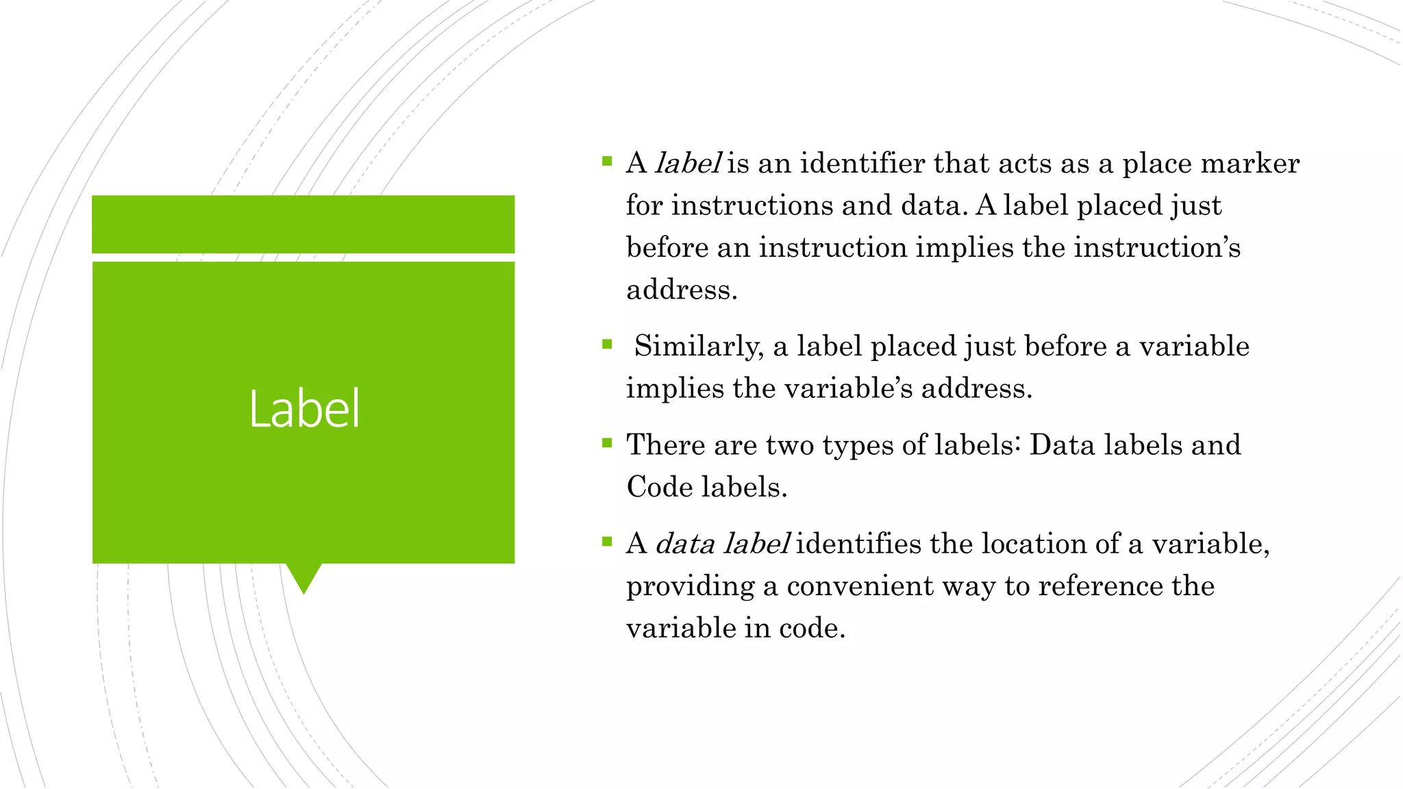 Label
 A label is an identifier that acts as a place marker
for instructions and data. A label placed just
before an instruction implies the instruction’s
address.
 Similarly, a label placed just before a variable
implies the variable’s address.
 There are two types of labels: Data labels and
Code labels.
 A data label identifies the location of a variable,
providing a convenient way to reference the
variable in code.
 