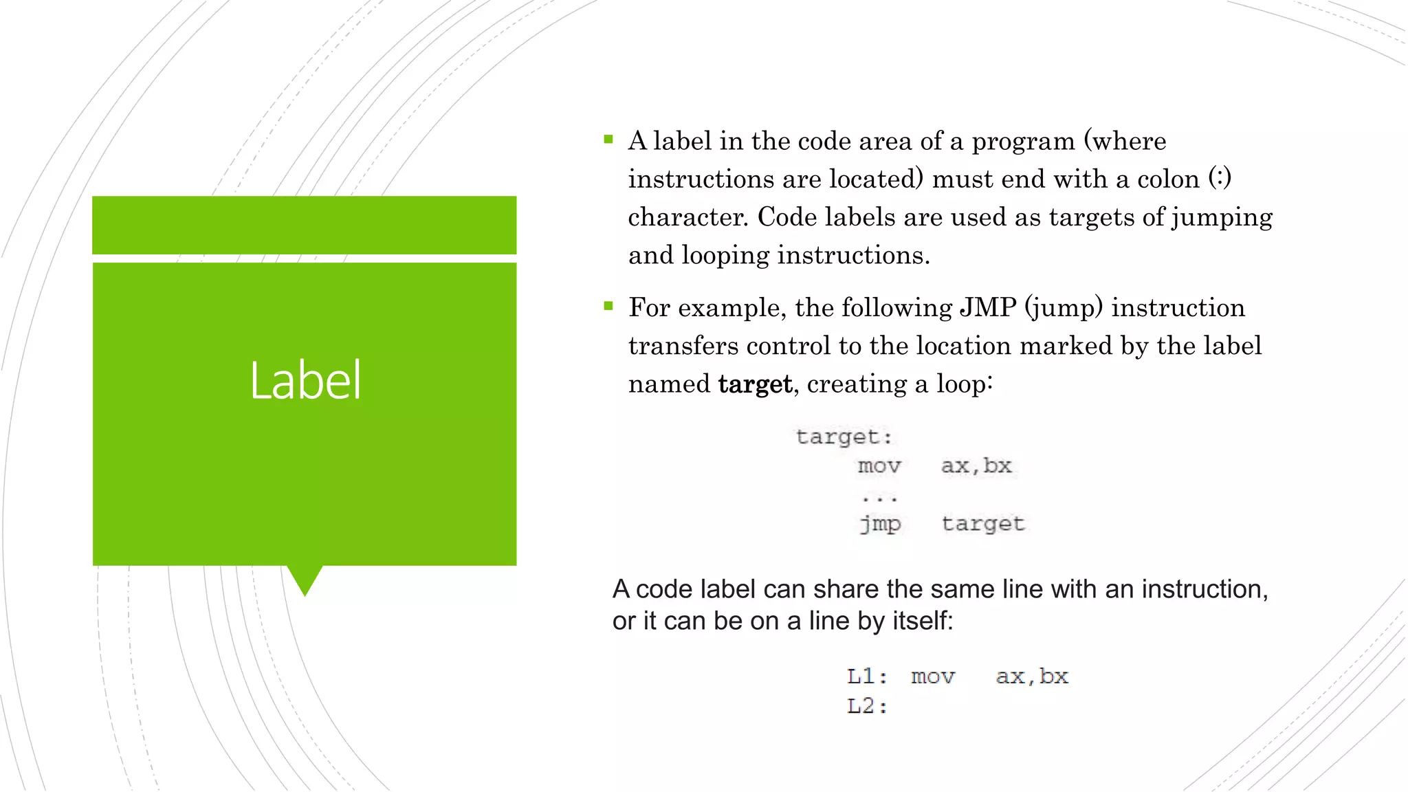 Label
 A label in the code area of a program (where
instructions are located) must end with a colon (:)
character. Code labels are used as targets of jumping
and looping instructions.
 For example, the following JMP (jump) instruction
transfers control to the location marked by the label
named target, creating a loop:
A code label can share the same line with an instruction,
or it can be on a line by itself:
 