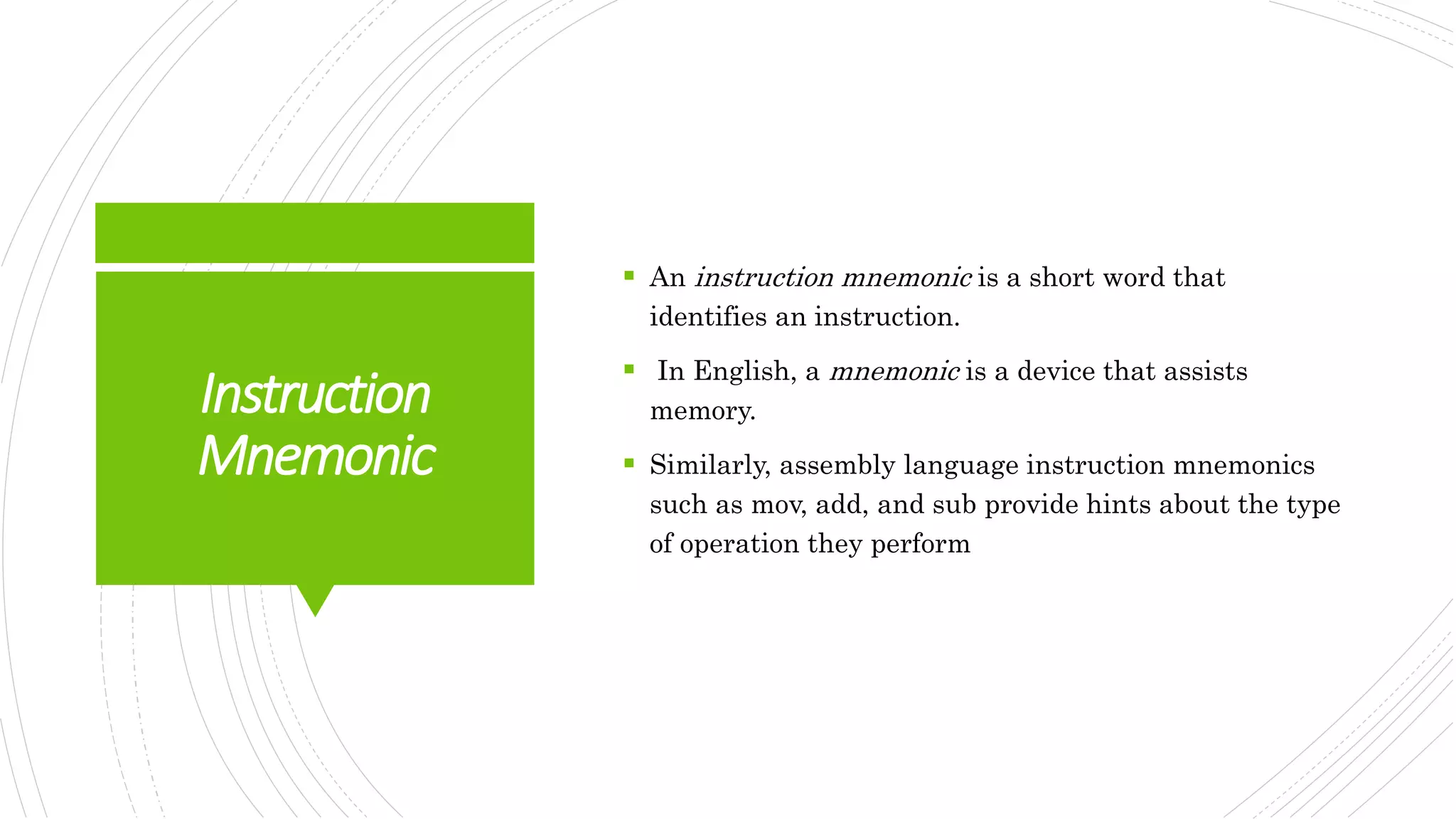 Instruction
Mnemonic
 An instruction mnemonic is a short word that
identifies an instruction.
 In English, a mnemonic is a device that assists
memory.
 Similarly, assembly language instruction mnemonics
such as mov, add, and sub provide hints about the type
of operation they perform
 