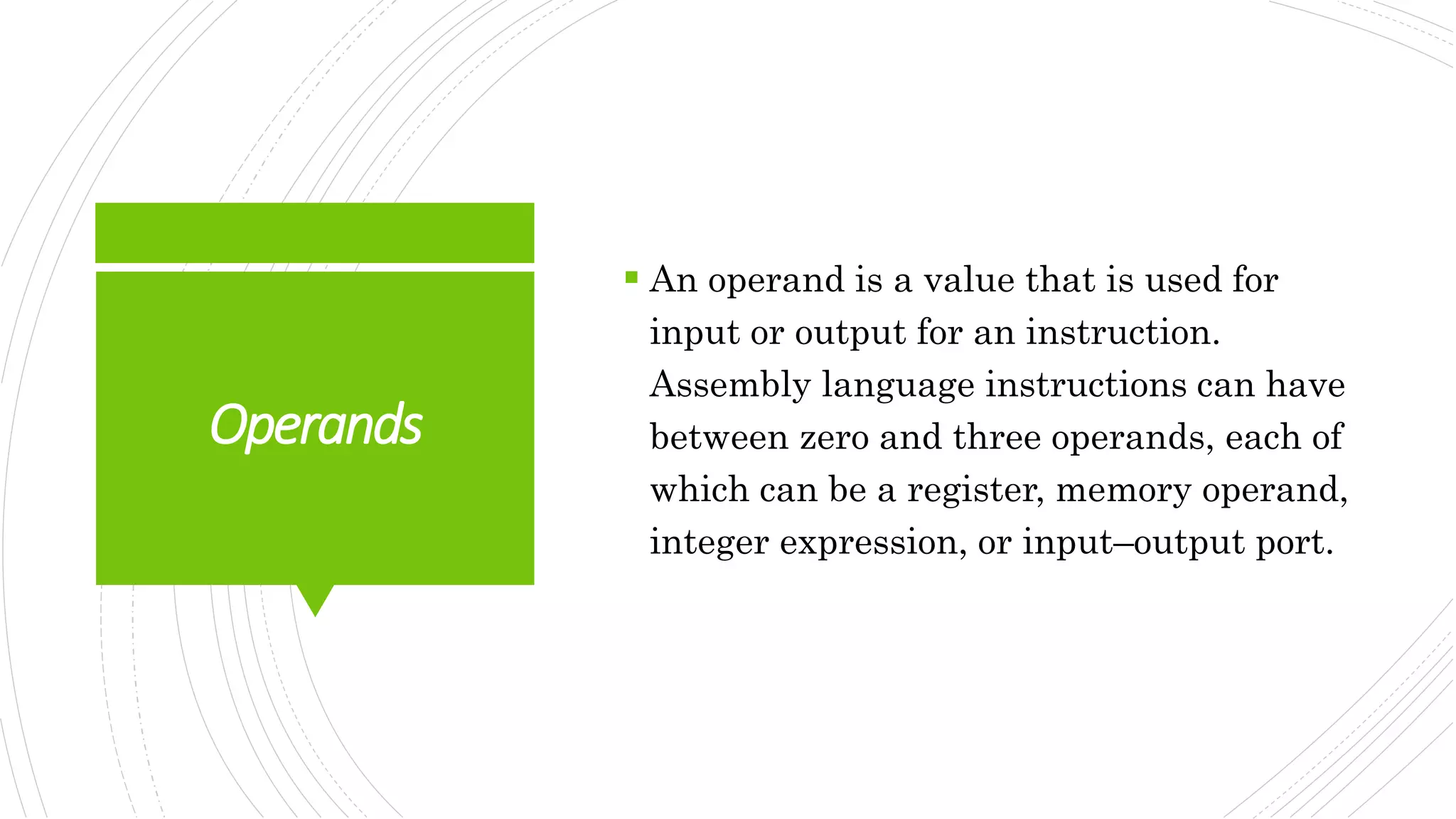 Operands
 An operand is a value that is used for
input or output for an instruction.
Assembly language instructions can have
between zero and three operands, each of
which can be a register, memory operand,
integer expression, or input–output port.
 
