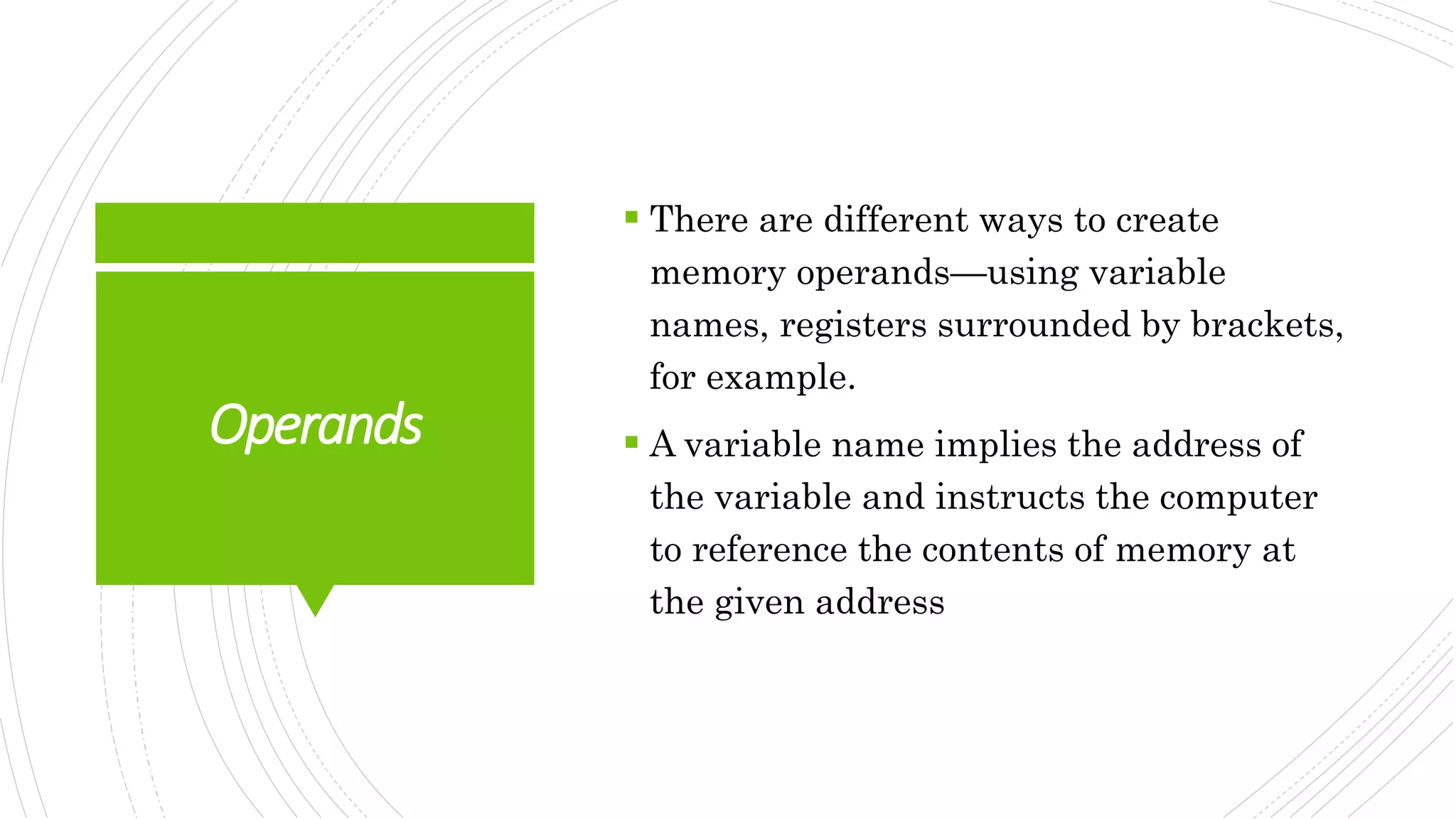 Operands
 There are different ways to create
memory operands—using variable
names, registers surrounded by brackets,
for example.
 A variable name implies the address of
the variable and instructs the computer
to reference the contents of memory at
the given address
 