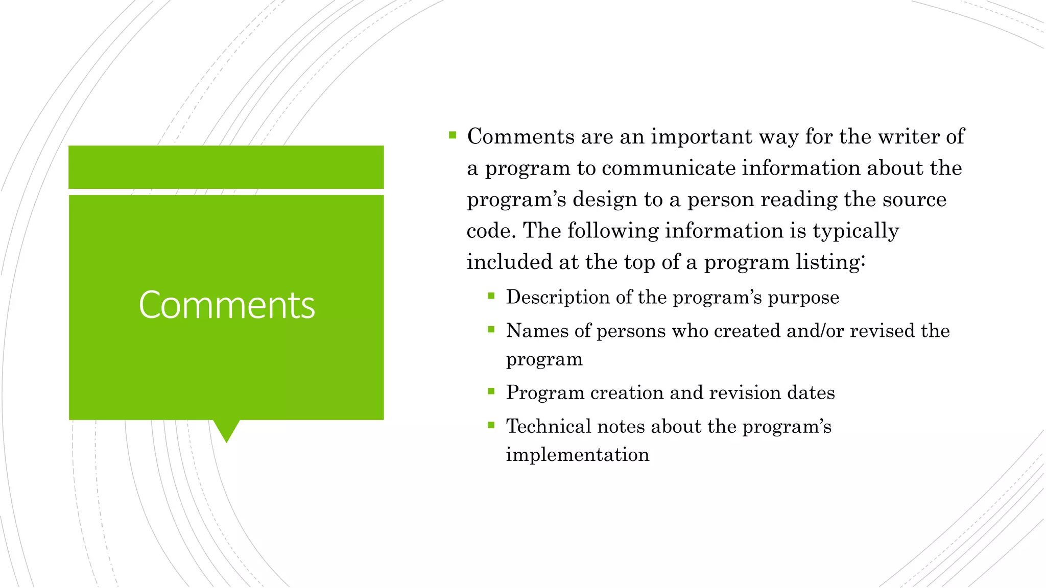 Comments
 Comments are an important way for the writer of
a program to communicate information about the
program’s design to a person reading the source
code. The following information is typically
included at the top of a program listing:
 Description of the program’s purpose
 Names of persons who created and/or revised the
program
 Program creation and revision dates
 Technical notes about the program’s
implementation
 