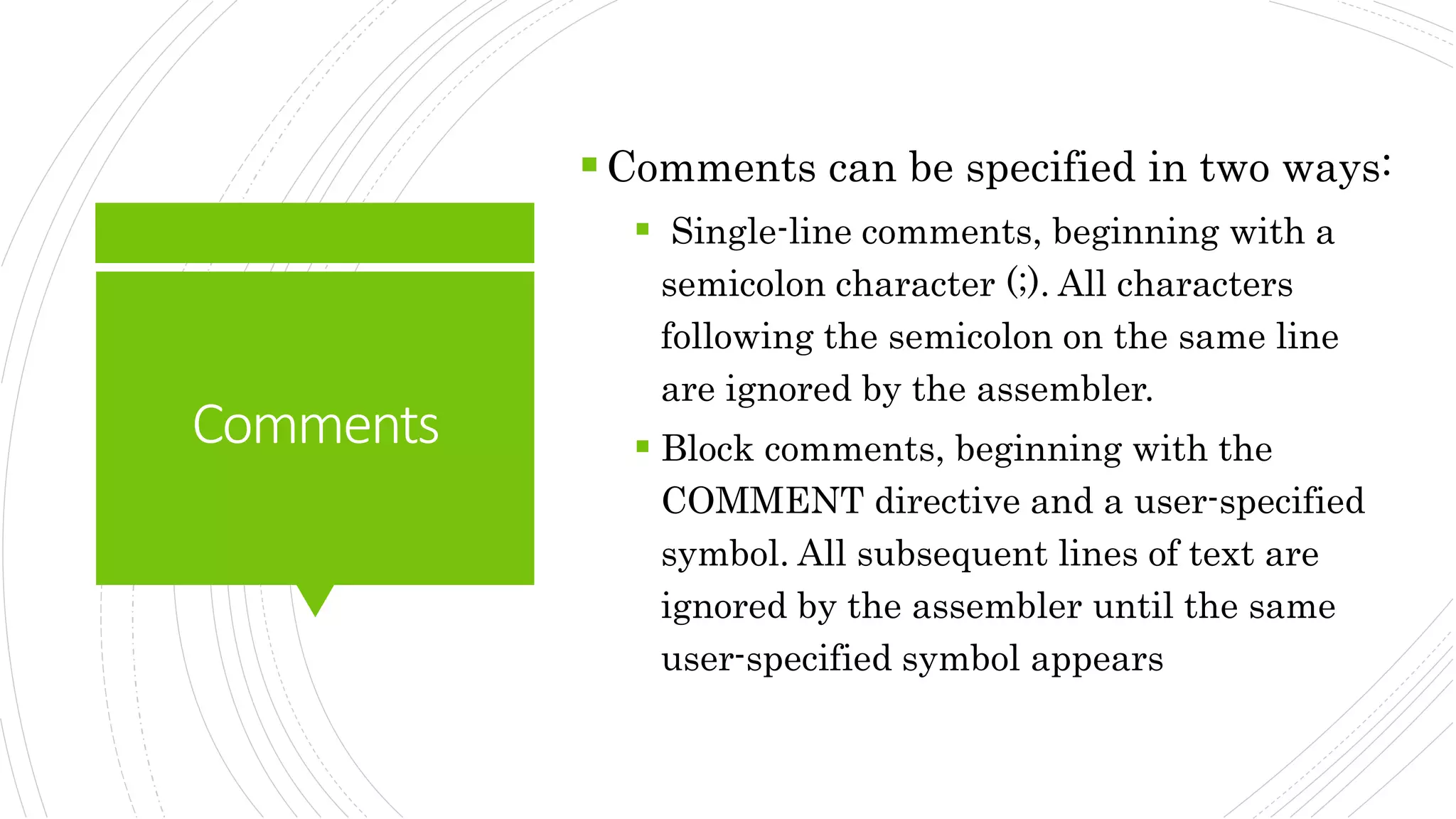 Comments
Comments can be specified in two ways:
 Single-line comments, beginning with a
semicolon character (;). All characters
following the semicolon on the same line
are ignored by the assembler.
 Block comments, beginning with the
COMMENT directive and a user-specified
symbol. All subsequent lines of text are
ignored by the assembler until the same
user-specified symbol appears
 