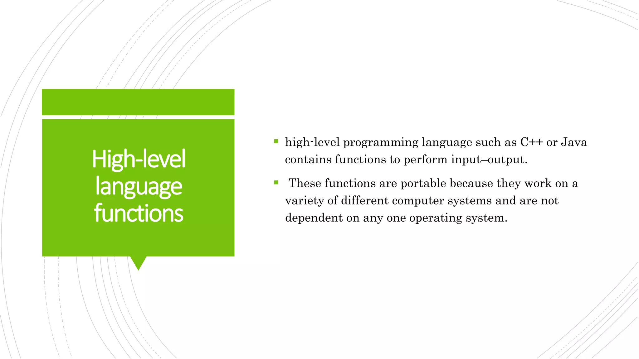 High-level
language
functions
 high-level programming language such as C++ or Java
contains functions to perform input–output.
 These functions are portable because they work on a
variety of different computer systems and are not
dependent on any one operating system.
 