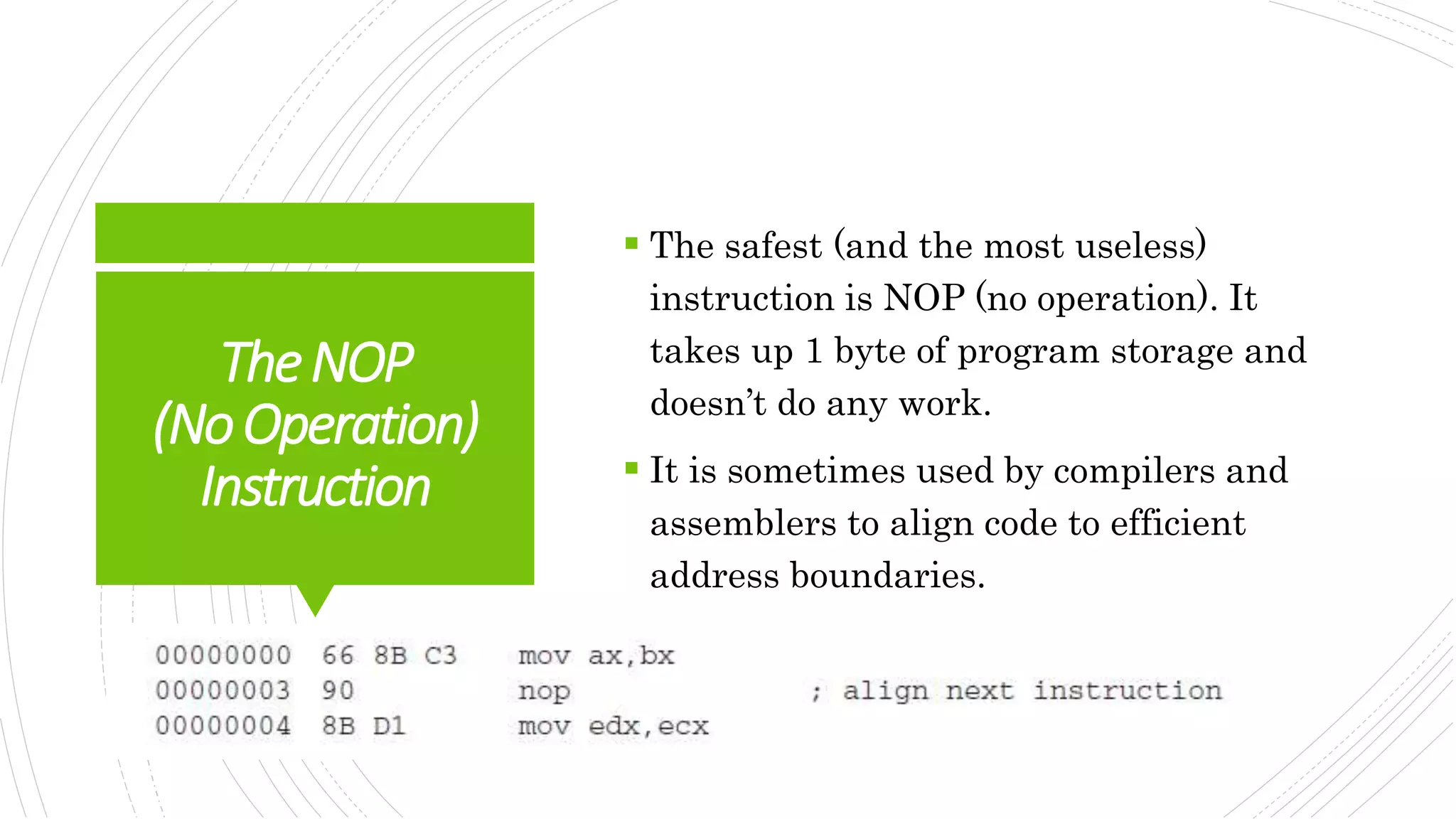 TheNOP
(NoOperation)
Instruction
 The safest (and the most useless)
instruction is NOP (no operation). It
takes up 1 byte of program storage and
doesn’t do any work.
 It is sometimes used by compilers and
assemblers to align code to efficient
address boundaries.
 