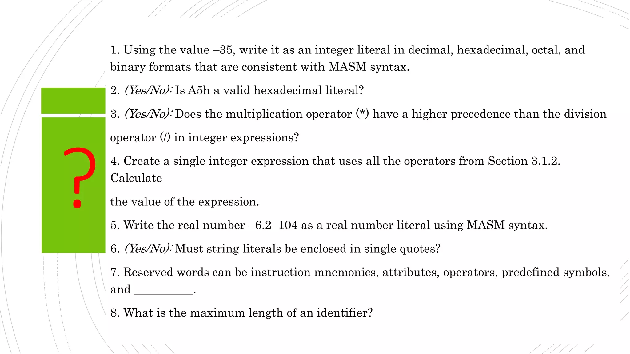 ?
1. Using the value –35, write it as an integer literal in decimal, hexadecimal, octal, and
binary formats that are consistent with MASM syntax.
2. (Yes/No): Is A5h a valid hexadecimal literal?
3. (Yes/No): Does the multiplication operator (*) have a higher precedence than the division
operator (/) in integer expressions?
4. Create a single integer expression that uses all the operators from Section 3.1.2.
Calculate
the value of the expression.
5. Write the real number –6.2 104 as a real number literal using MASM syntax.
6. (Yes/No): Must string literals be enclosed in single quotes?
7. Reserved words can be instruction mnemonics, attributes, operators, predefined symbols,
and __________.
8. What is the maximum length of an identifier?
 