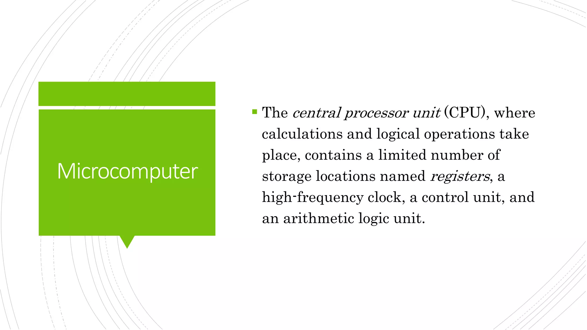Microcomputer
 The central processor unit (CPU), where
calculations and logical operations take
place, contains a limited number of
storage locations named registers, a
high-frequency clock, a control unit, and
an arithmetic logic unit.
 