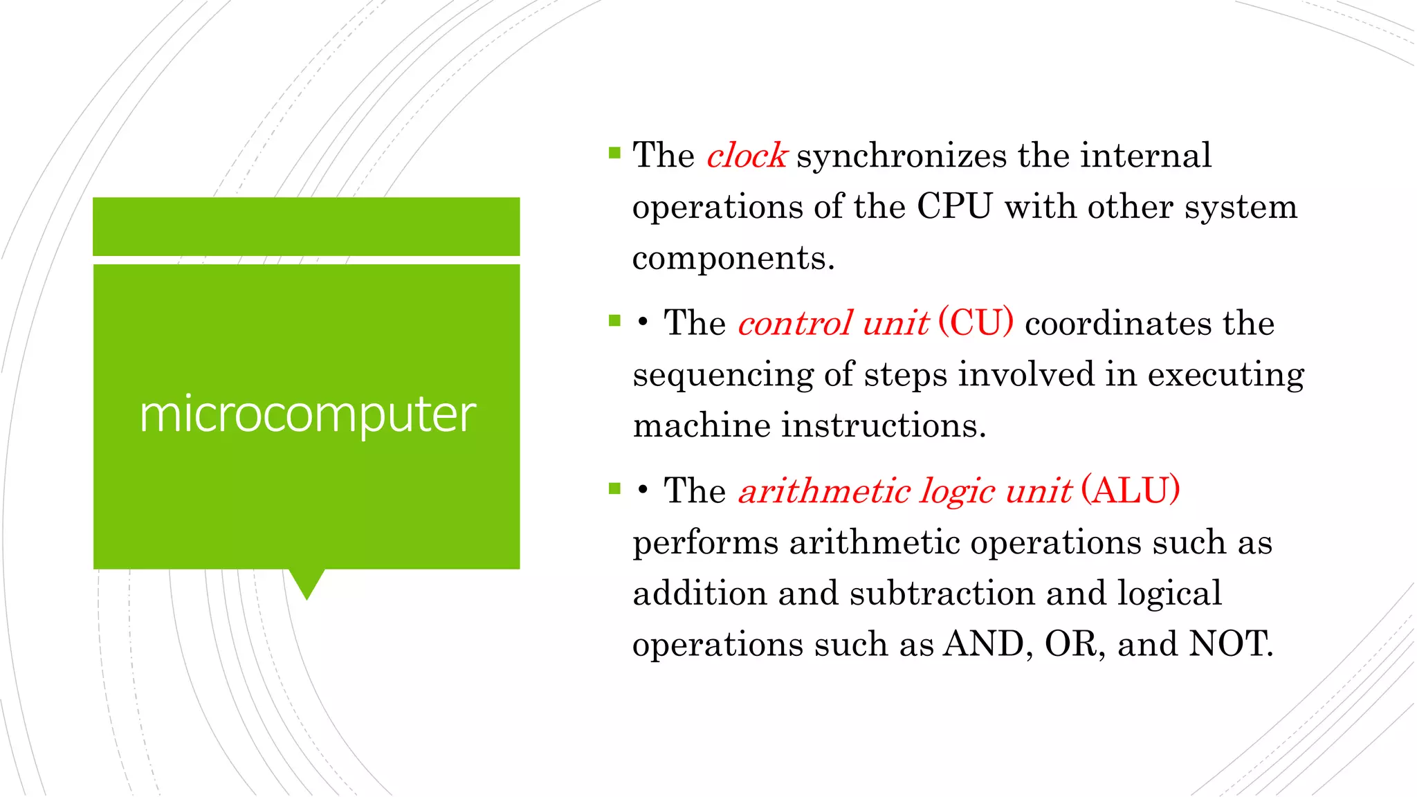 microcomputer
 The clock synchronizes the internal
operations of the CPU with other system
components.
 • The control unit (CU) coordinates the
sequencing of steps involved in executing
machine instructions.
 • The arithmetic logic unit (ALU)
performs arithmetic operations such as
addition and subtraction and logical
operations such as AND, OR, and NOT.
 