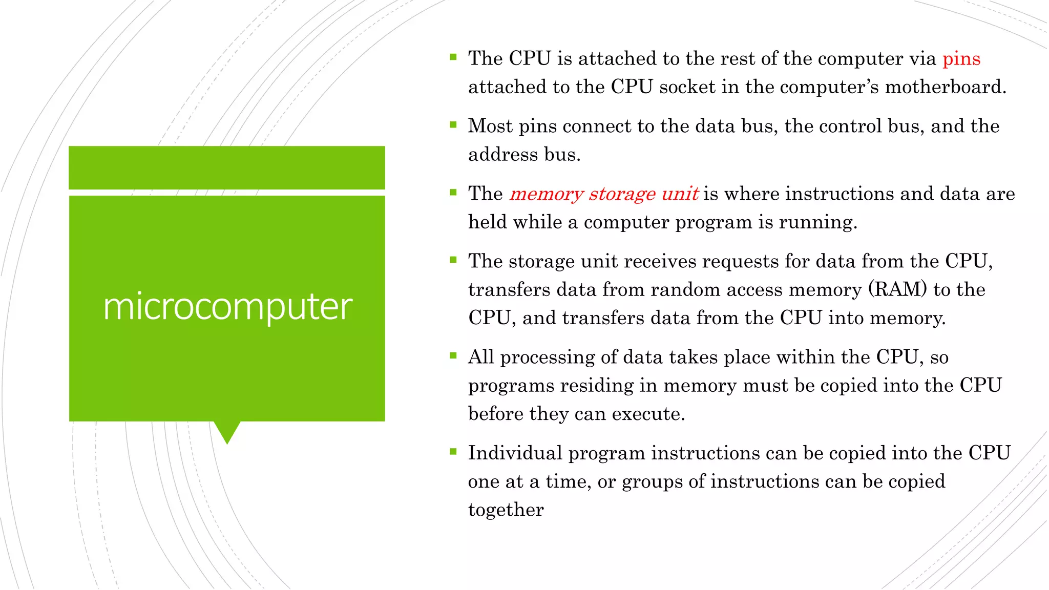 microcomputer
 The CPU is attached to the rest of the computer via pins
attached to the CPU socket in the computer’s motherboard.
 Most pins connect to the data bus, the control bus, and the
address bus.
 The memory storage unit is where instructions and data are
held while a computer program is running.
 The storage unit receives requests for data from the CPU,
transfers data from random access memory (RAM) to the
CPU, and transfers data from the CPU into memory.
 All processing of data takes place within the CPU, so
programs residing in memory must be copied into the CPU
before they can execute.
 Individual program instructions can be copied into the CPU
one at a time, or groups of instructions can be copied
together
 