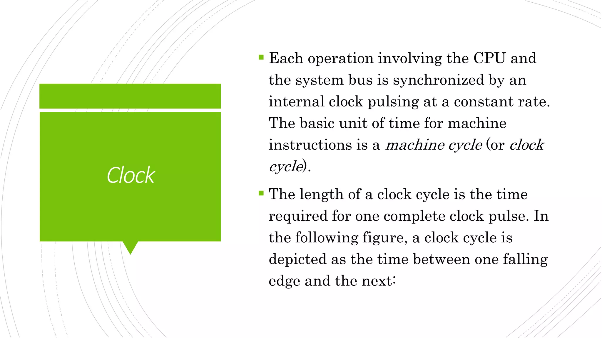 Clock
 Each operation involving the CPU and
the system bus is synchronized by an
internal clock pulsing at a constant rate.
The basic unit of time for machine
instructions is a machine cycle (or clock
cycle).
 The length of a clock cycle is the time
required for one complete clock pulse. In
the following figure, a clock cycle is
depicted as the time between one falling
edge and the next:
 