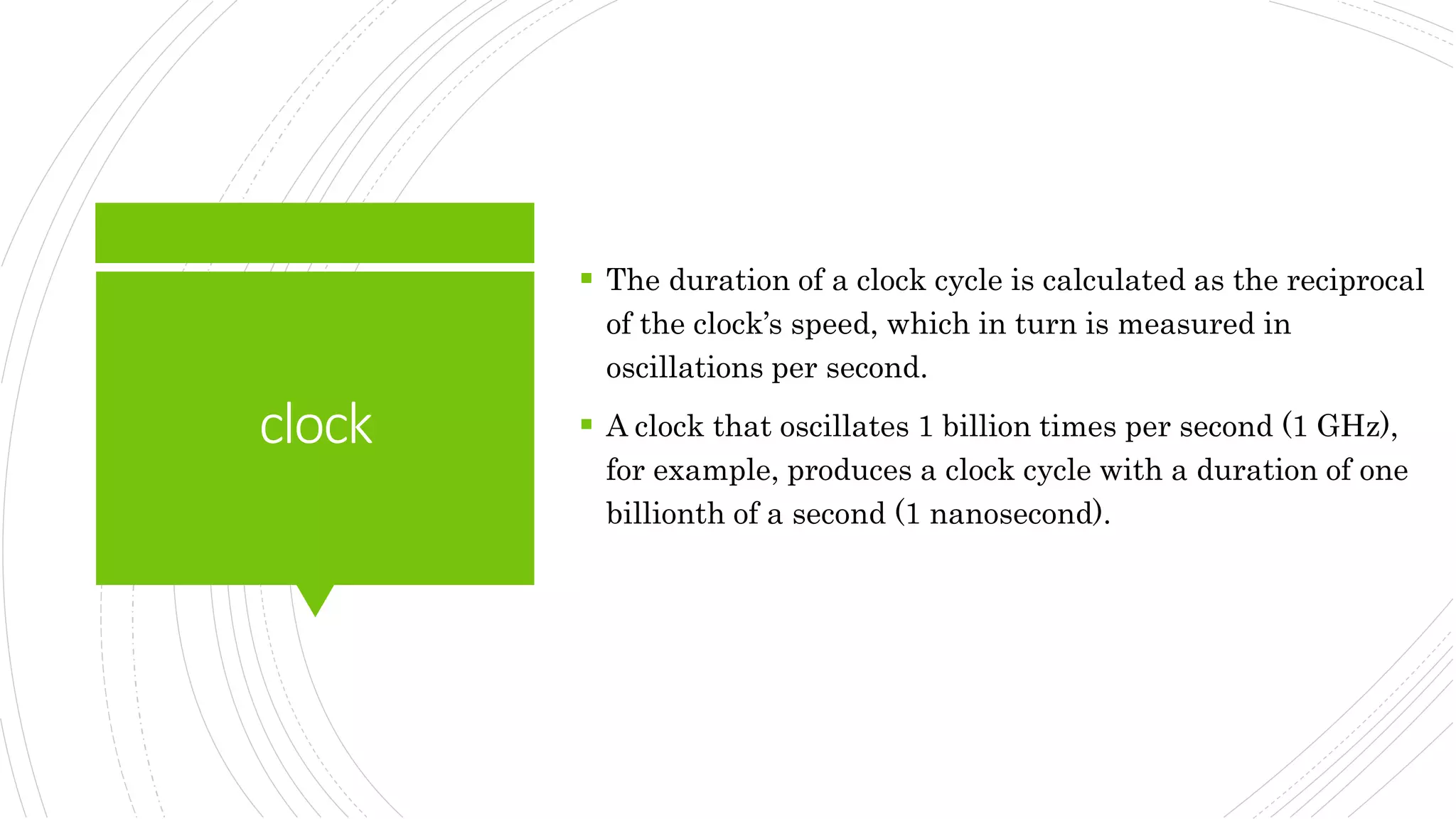 clock
 The duration of a clock cycle is calculated as the reciprocal
of the clock’s speed, which in turn is measured in
oscillations per second.
 A clock that oscillates 1 billion times per second (1 GHz),
for example, produces a clock cycle with a duration of one
billionth of a second (1 nanosecond).
 