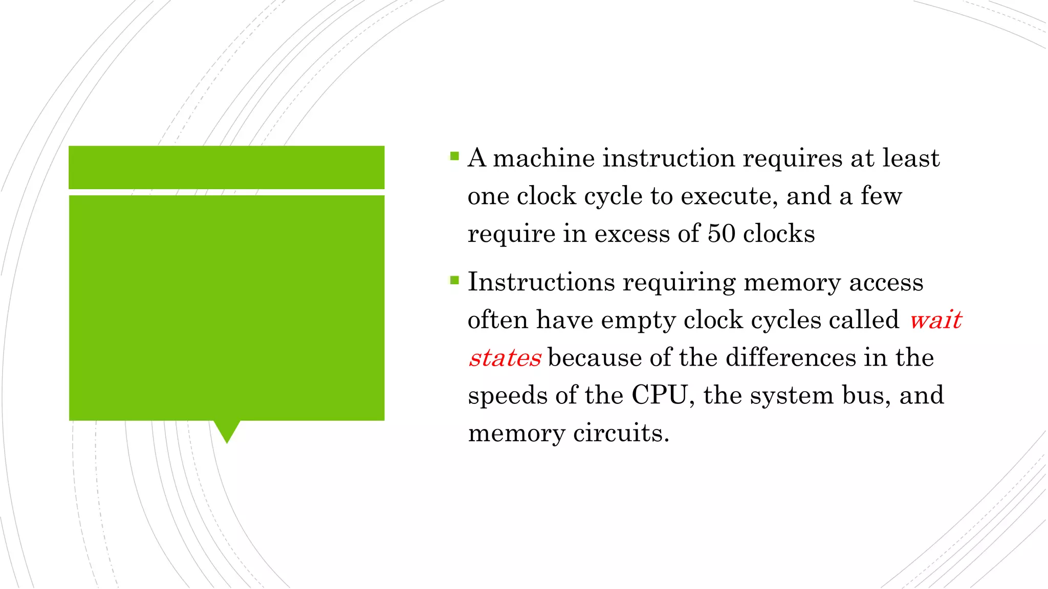  A machine instruction requires at least
one clock cycle to execute, and a few
require in excess of 50 clocks
 Instructions requiring memory access
often have empty clock cycles called wait
states because of the differences in the
speeds of the CPU, the system bus, and
memory circuits.
 