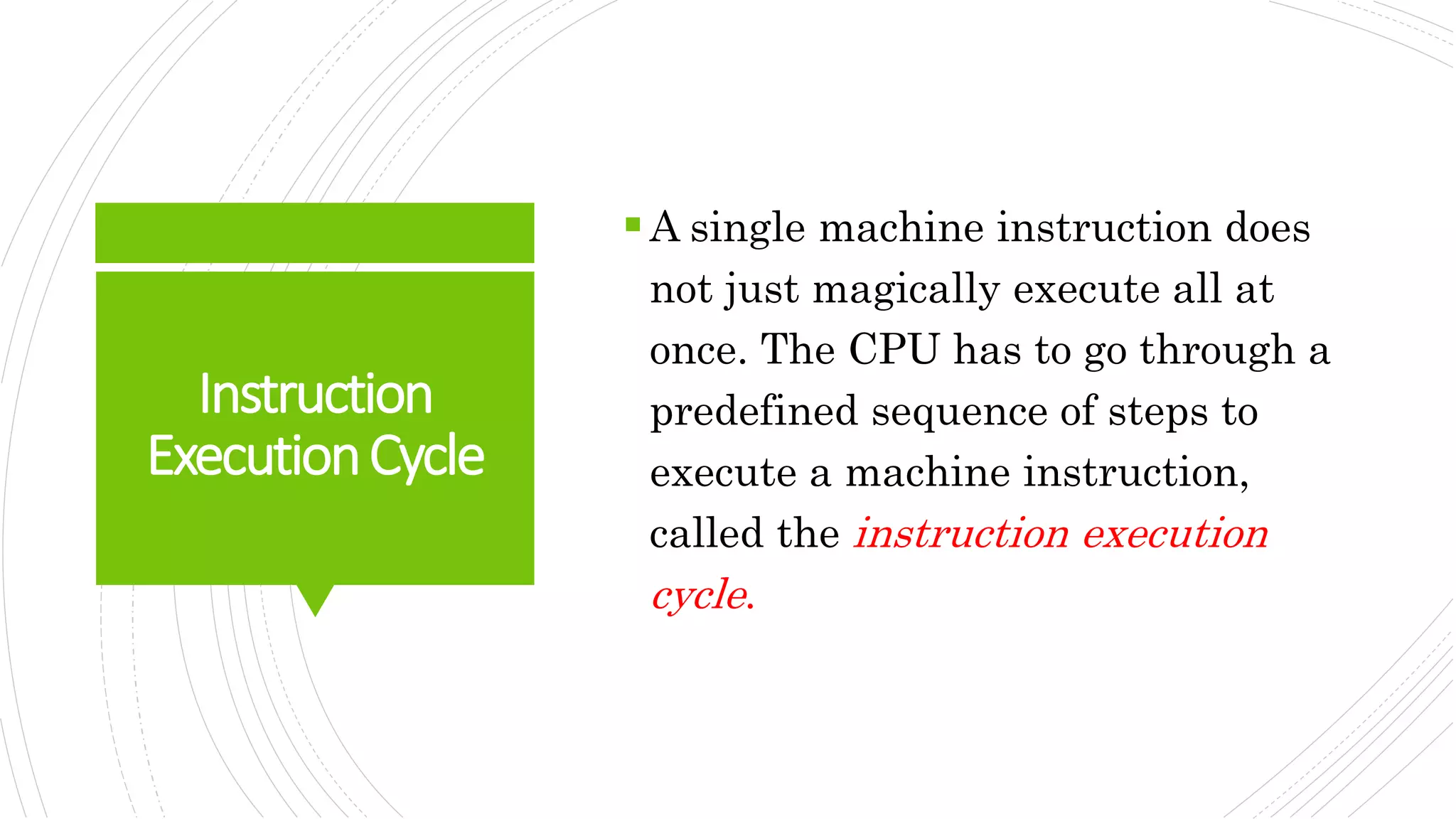 Instruction
ExecutionCycle
A single machine instruction does
not just magically execute all at
once. The CPU has to go through a
predefined sequence of steps to
execute a machine instruction,
called the instruction execution
cycle.
 