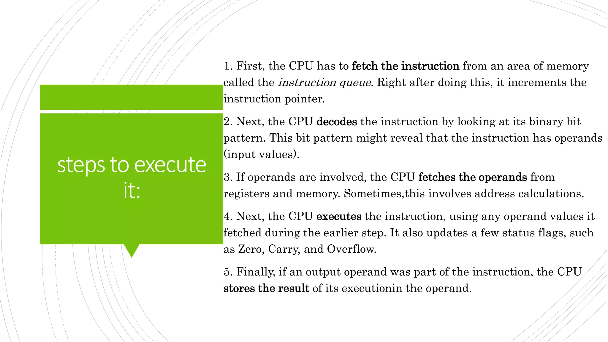 stepsto execute
it:
1. First, the CPU has to fetch the instruction from an area of memory
called the instruction queue. Right after doing this, it increments the
instruction pointer.
2. Next, the CPU decodes the instruction by looking at its binary bit
pattern. This bit pattern might reveal that the instruction has operands
(input values).
3. If operands are involved, the CPU fetches the operands from
registers and memory. Sometimes,this involves address calculations.
4. Next, the CPU executes the instruction, using any operand values it
fetched during the earlier step. It also updates a few status flags, such
as Zero, Carry, and Overflow.
5. Finally, if an output operand was part of the instruction, the CPU
stores the result of its executionin the operand.
 