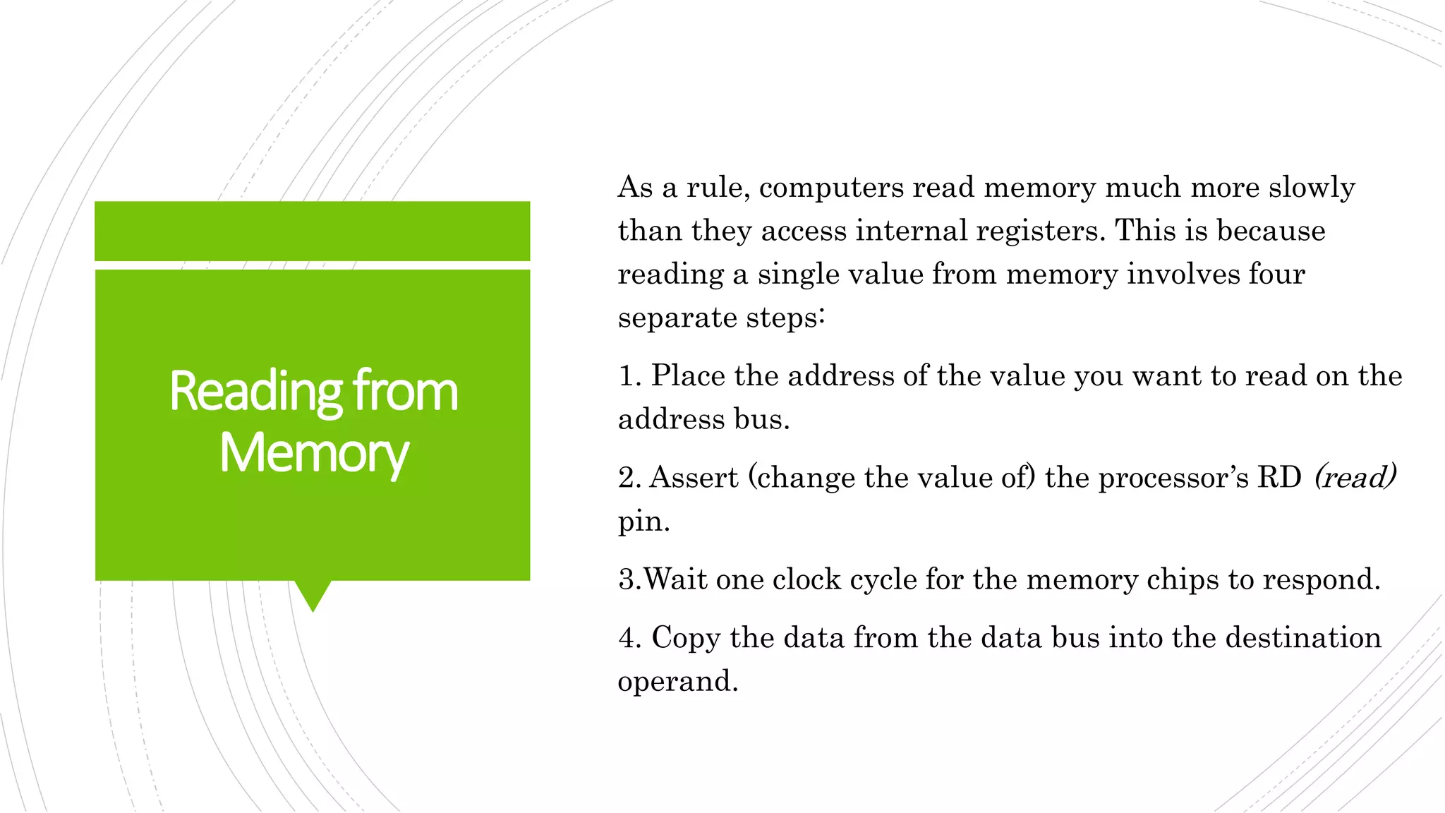 Readingfrom
Memory
As a rule, computers read memory much more slowly
than they access internal registers. This is because
reading a single value from memory involves four
separate steps:
1. Place the address of the value you want to read on the
address bus.
2. Assert (change the value of) the processor’s RD (read)
pin.
3.Wait one clock cycle for the memory chips to respond.
4. Copy the data from the data bus into the destination
operand.
 