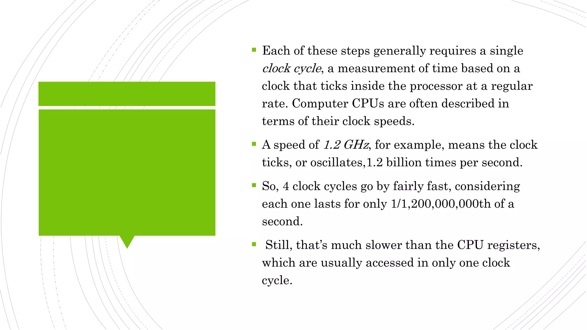  Each of these steps generally requires a single
clock cycle, a measurement of time based on a
clock that ticks inside the processor at a regular
rate. Computer CPUs are often described in
terms of their clock speeds.
 A speed of 1.2 GHz, for example, means the clock
ticks, or oscillates,1.2 billion times per second.
 So, 4 clock cycles go by fairly fast, considering
each one lasts for only 1/1,200,000,000th of a
second.
 Still, that’s much slower than the CPU registers,
which are usually accessed in only one clock
cycle.
 