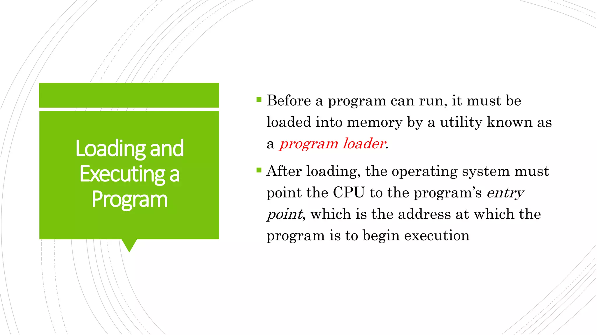 Loadingand
Executinga
Program
 Before a program can run, it must be
loaded into memory by a utility known as
a program loader.
 After loading, the operating system must
point the CPU to the program’s entry
point, which is the address at which the
program is to begin execution
 