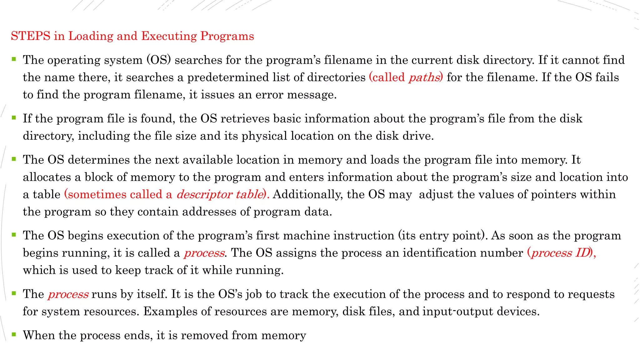STEPS in Loading and Executing Programs
 The operating system (OS) searches for the program’s filename in the current disk directory. If it cannot find
the name there, it searches a predetermined list of directories (called paths) for the filename. If the OS fails
to find the program filename, it issues an error message.
 If the program file is found, the OS retrieves basic information about the program’s file from the disk
directory, including the file size and its physical location on the disk drive.
 The OS determines the next available location in memory and loads the program file into memory. It
allocates a block of memory to the program and enters information about the program’s size and location into
a table (sometimes called a descriptor table). Additionally, the OS may adjust the values of pointers within
the program so they contain addresses of program data.
 The OS begins execution of the program’s first machine instruction (its entry point). As soon as the program
begins running, it is called a process. The OS assigns the process an identification number (process ID),
which is used to keep track of it while running.
 The process runs by itself. It is the OS’s job to track the execution of the process and to respond to requests
for system resources. Examples of resources are memory, disk files, and input-output devices.
 When the process ends, it is removed from memory
 