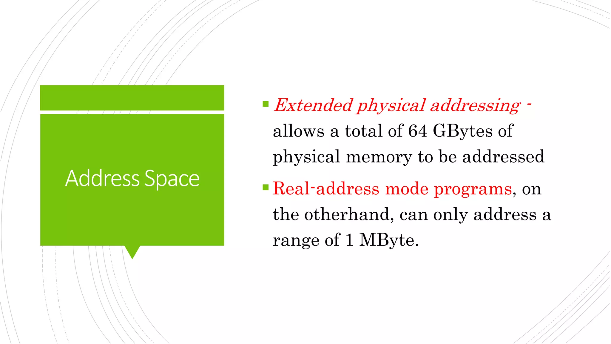 AddressSpace
Extended physical addressing -
allows a total of 64 GBytes of
physical memory to be addressed
Real-address mode programs, on
the otherhand, can only address a
range of 1 MByte.
 