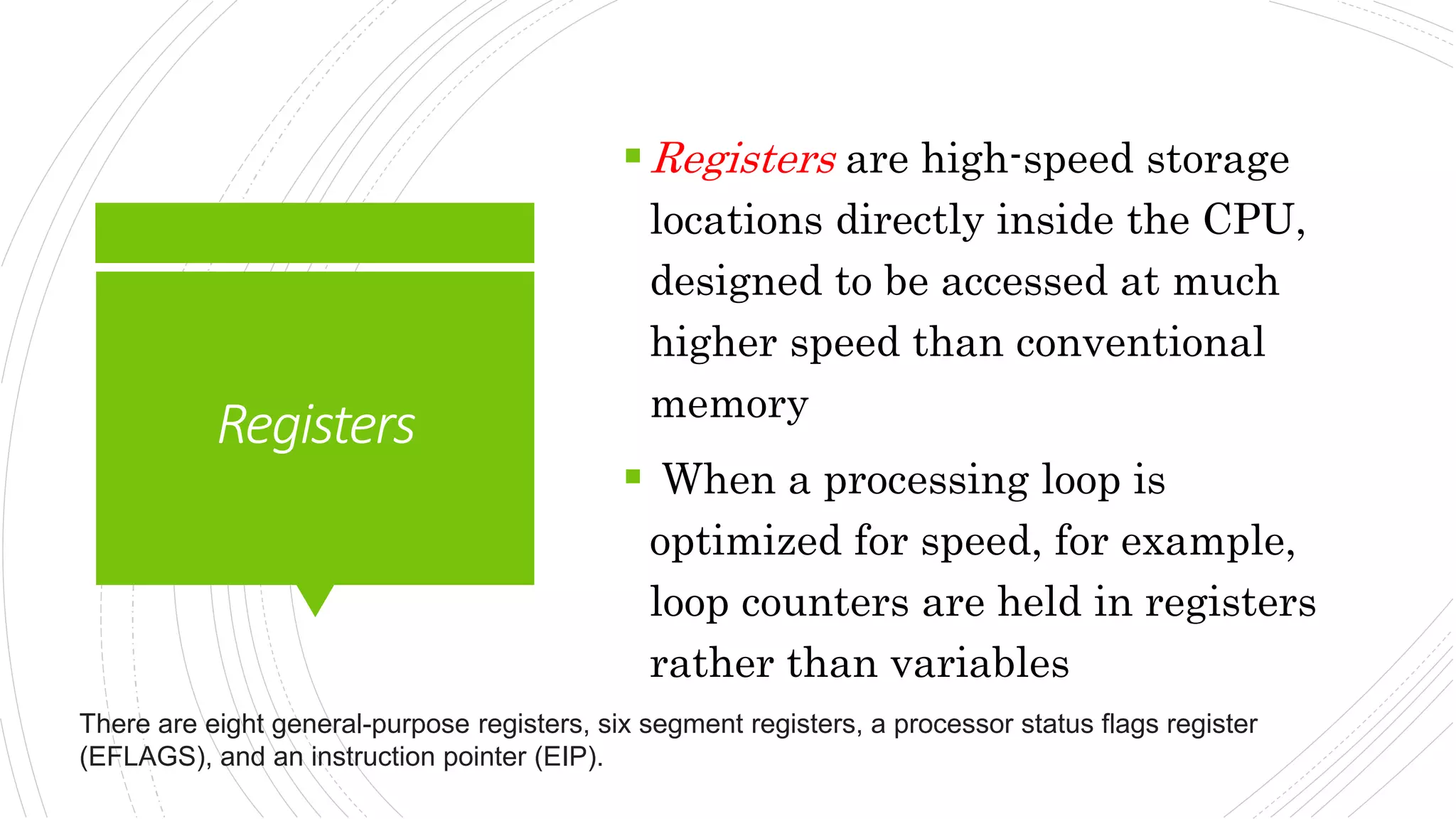 Registers
Registers are high-speed storage
locations directly inside the CPU,
designed to be accessed at much
higher speed than conventional
memory
 When a processing loop is
optimized for speed, for example,
loop counters are held in registers
rather than variables
There are eight general-purpose registers, six segment registers, a processor status flags register
(EFLAGS), and an instruction pointer (EIP).
 