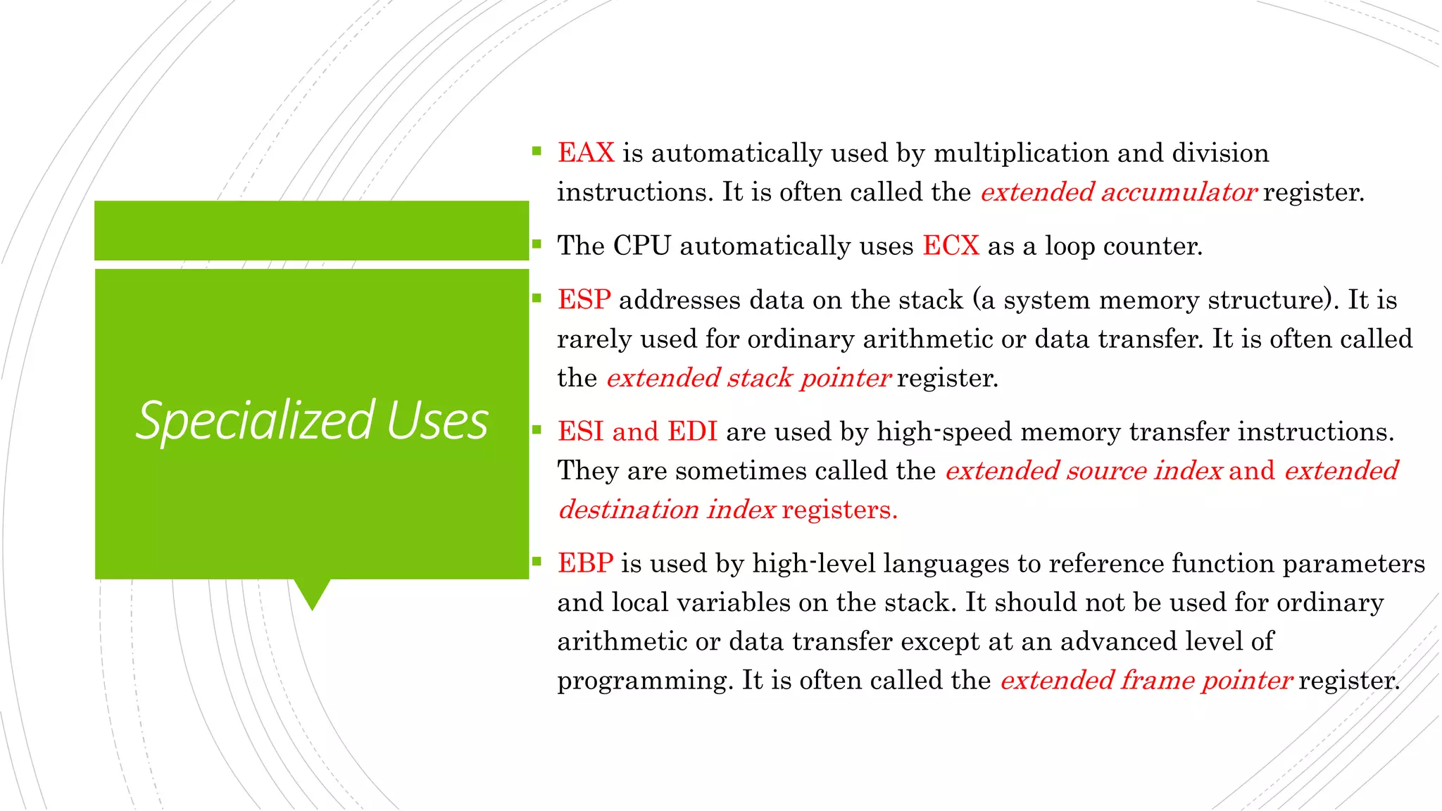 SpecializedUses
 EAX is automatically used by multiplication and division
instructions. It is often called the extended accumulator register.
 The CPU automatically uses ECX as a loop counter.
 ESP addresses data on the stack (a system memory structure). It is
rarely used for ordinary arithmetic or data transfer. It is often called
the extended stack pointer register.
 ESI and EDI are used by high-speed memory transfer instructions.
They are sometimes called the extended source index and extended
destination index registers.
 EBP is used by high-level languages to reference function parameters
and local variables on the stack. It should not be used for ordinary
arithmetic or data transfer except at an advanced level of
programming. It is often called the extended frame pointer register.
 