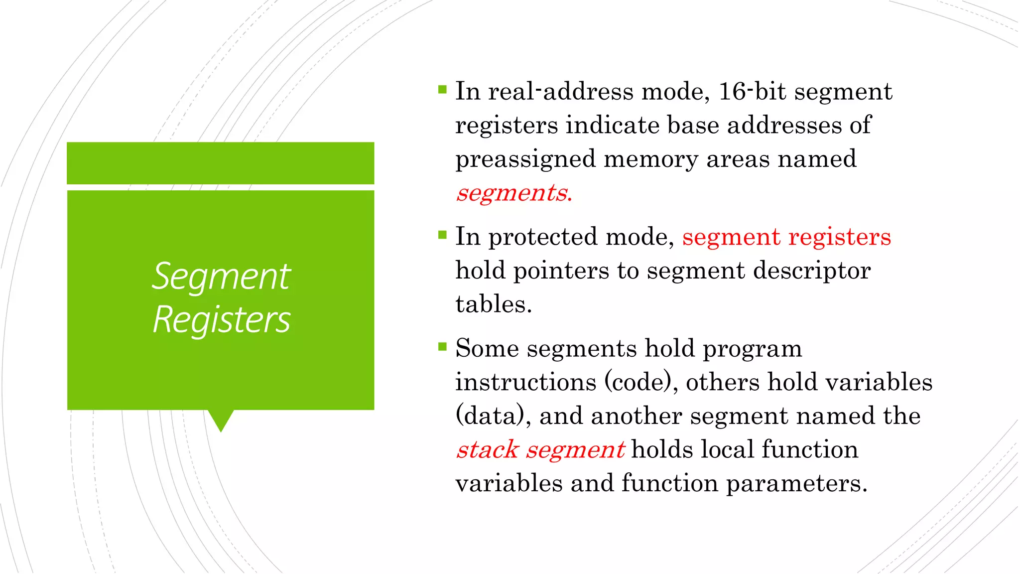 Segment
Registers
 In real-address mode, 16-bit segment
registers indicate base addresses of
preassigned memory areas named
segments.
 In protected mode, segment registers
hold pointers to segment descriptor
tables.
 Some segments hold program
instructions (code), others hold variables
(data), and another segment named the
stack segment holds local function
variables and function parameters.
 