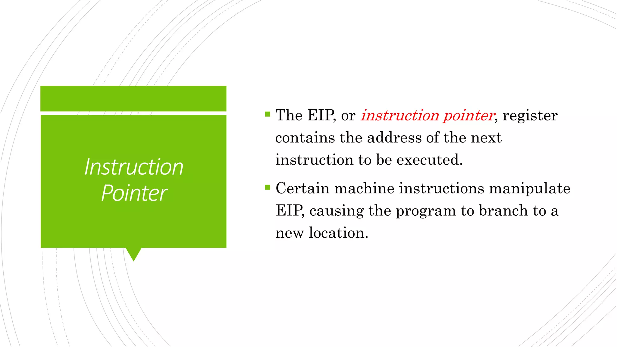 Instruction
Pointer
 The EIP, or instruction pointer, register
contains the address of the next
instruction to be executed.
 Certain machine instructions manipulate
EIP, causing the program to branch to a
new location.
 