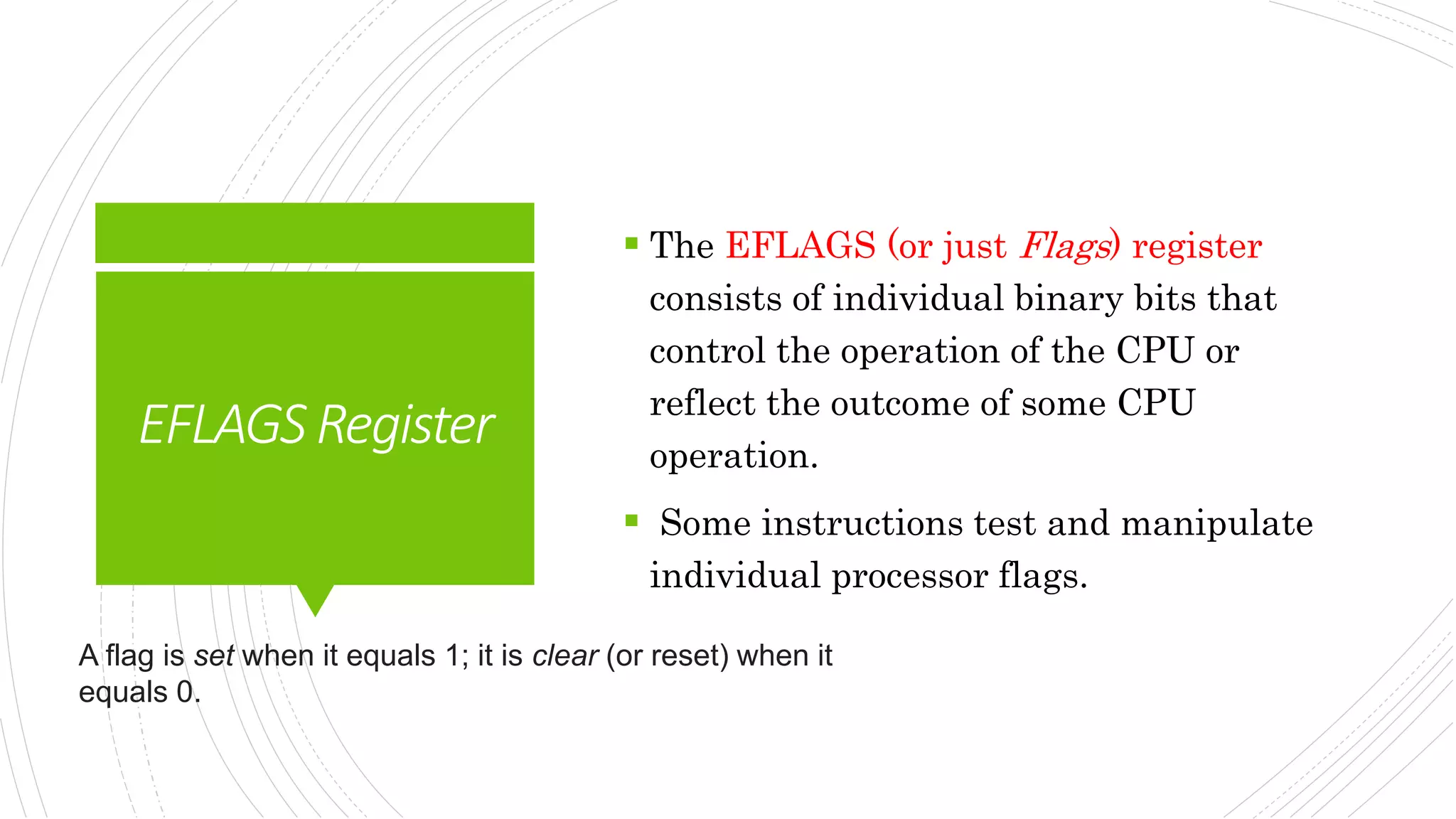 EFLAGSRegister
 The EFLAGS (or just Flags) register
consists of individual binary bits that
control the operation of the CPU or
reflect the outcome of some CPU
operation.
 Some instructions test and manipulate
individual processor flags.
A flag is set when it equals 1; it is clear (or reset) when it
equals 0.
 