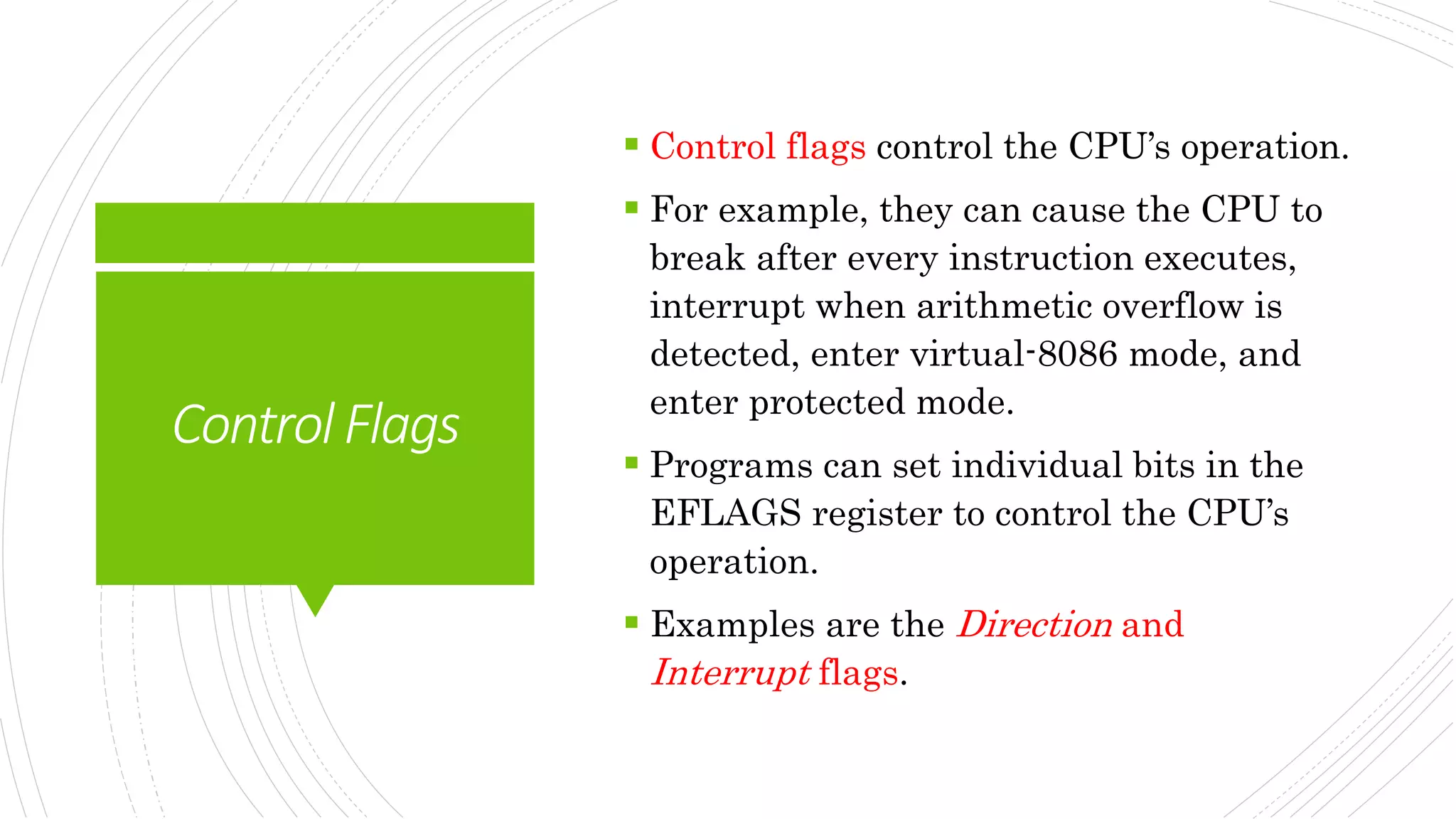 ControlFlags
 Control flags control the CPU’s operation.
 For example, they can cause the CPU to
break after every instruction executes,
interrupt when arithmetic overflow is
detected, enter virtual-8086 mode, and
enter protected mode.
 Programs can set individual bits in the
EFLAGS register to control the CPU’s
operation.
 Examples are the Direction and
Interrupt flags.
 