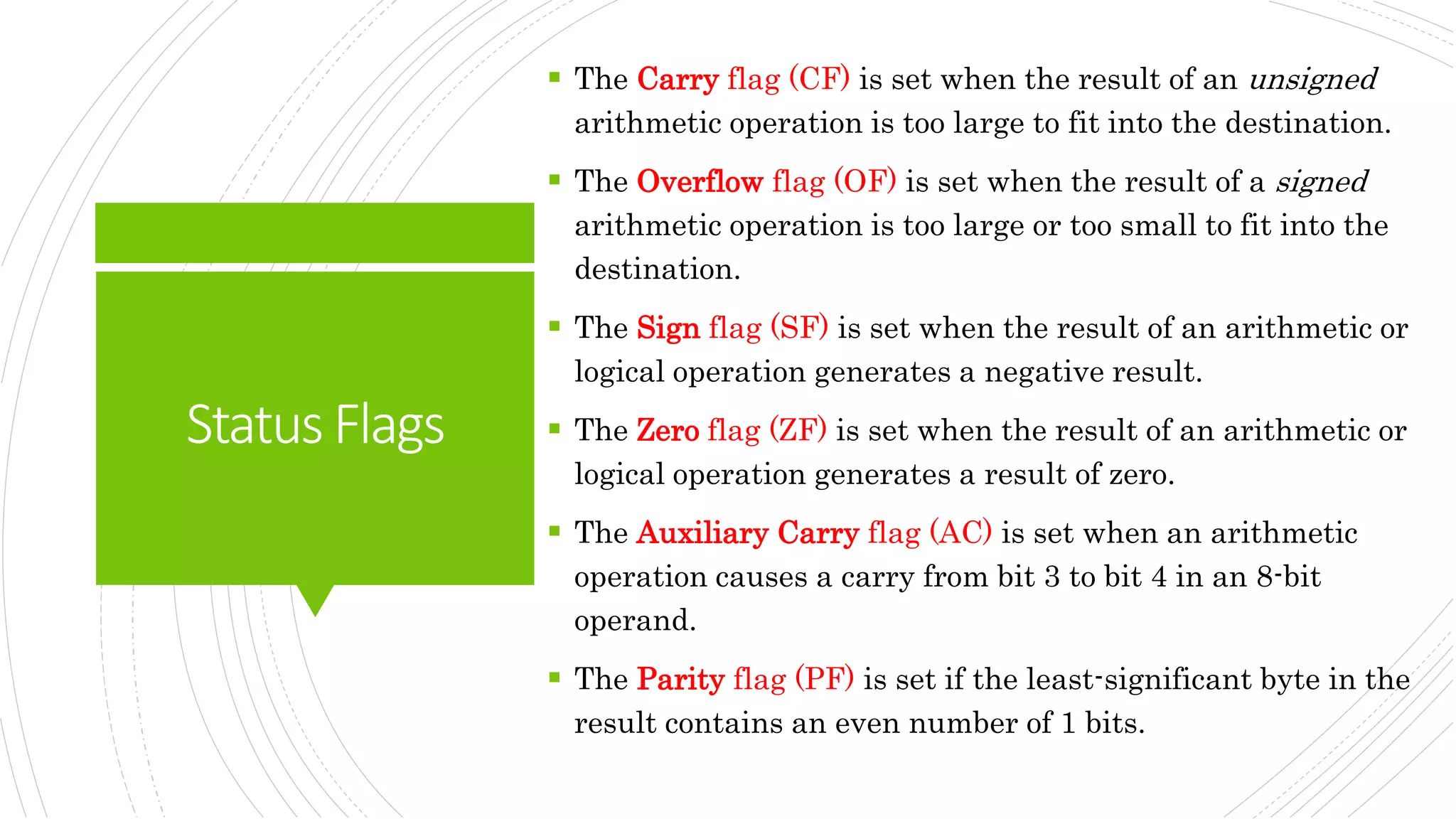 StatusFlags
 The Carry flag (CF) is set when the result of an unsigned
arithmetic operation is too large to fit into the destination.
 The Overflow flag (OF) is set when the result of a signed
arithmetic operation is too large or too small to fit into the
destination.
 The Sign flag (SF) is set when the result of an arithmetic or
logical operation generates a negative result.
 The Zero flag (ZF) is set when the result of an arithmetic or
logical operation generates a result of zero.
 The Auxiliary Carry flag (AC) is set when an arithmetic
operation causes a carry from bit 3 to bit 4 in an 8-bit
operand.
 The Parity flag (PF) is set if the least-significant byte in the
result contains an even number of 1 bits.
 