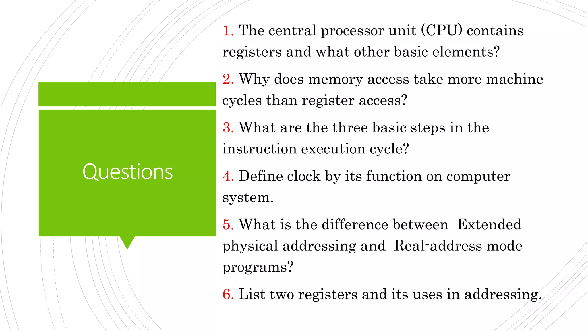 Questions
1. The central processor unit (CPU) contains
registers and what other basic elements?
2. Why does memory access take more machine
cycles than register access?
3. What are the three basic steps in the
instruction execution cycle?
4. Define clock by its function on computer
system.
5. What is the difference between Extended
physical addressing and Real-address mode
programs?
6. List two registers and its uses in addressing.
 
