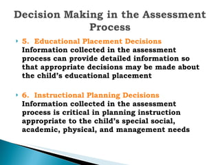 5.  Educational Placement Decisions  Information collected in the assessment process can provide detailed information so that appropriate decisions may be made about the child’s educational placement 6.  Instructional Planning Decisions  Information collected in the assessment process is critical in planning instruction appropriate to the child’s special social, academic, physical, and management needs 