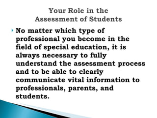 No matter which type of professional you become in the field of special education, it is always necessary to fully understand the assessment process and to be able to clearly communicate vital information to professionals, parents, and students. 