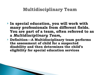 In special education, you will work with many professionals from different fields. You are part of a team, often referred to as a  Multidisciplinary Team,   Definition---A Multidisciplinary team performs the assessment of child for a suspected disability and then determines the child’s eligibility for special education services   