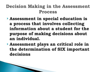 Assessment in special education is a process that involves collecting information about a student for the purpose of making decisions about an individual.  Assessment plays an critical role in the determination of SIX important decisions 