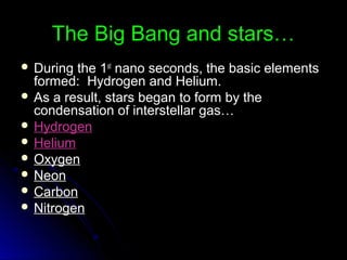The Big Bang and stars…The Big Bang and stars…
 During the 1During the 1stst
nano seconds, the basic elementsnano seconds, the basic elements
formed: Hydrogen and Helium.formed: Hydrogen and Helium.
 As a result, stars began to form by theAs a result, stars began to form by the
condensation of interstellar gas…condensation of interstellar gas…
 HydrogenHydrogen
 HeliumHelium
 OxygenOxygen
 NeonNeon
 CarbonCarbon
 NitrogenNitrogen
 