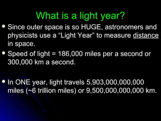 What is a light year?What is a light year?
 Since outer space is so HUGE, astronomers andSince outer space is so HUGE, astronomers and
physicists use a “Light Year” to measurephysicists use a “Light Year” to measure distancedistance
in space.in space.
 Speed of light = 186,000 miles per a second orSpeed of light = 186,000 miles per a second or
300,000 km a second.300,000 km a second.
 In ONE year, light travels 5,903,000,000,000In ONE year, light travels 5,903,000,000,000
miles (~6 trillion miles) or 9,500,000,000,000 km.miles (~6 trillion miles) or 9,500,000,000,000 km.
 