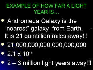 EXAMPLE OF HOW FAR A LIGHTEXAMPLE OF HOW FAR A LIGHT
YEAR IS…YEAR IS…
 Andromeda Galaxy is theAndromeda Galaxy is the
“nearest” galaxy from Earth. -“nearest” galaxy from Earth. -
It is 21 quintillion miles away!!!It is 21 quintillion miles away!!!
 21,000,000,000,000,000,00021,000,000,000,000,000,000
 2.1 x 102.1 x 101919
 2 – 3 million light years away!!!2 – 3 million light years away!!!
 