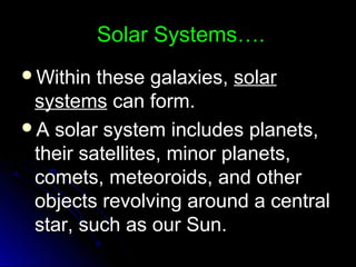 Solar Systems….Solar Systems….
Within these galaxies,Within these galaxies, solarsolar
systemssystems can form.can form.
A solar system includes planets,A solar system includes planets,
their satellites, minor planets,their satellites, minor planets,
comets, meteoroids, and othercomets, meteoroids, and other
objects revolving around a centralobjects revolving around a central
star, such as our Sun.star, such as our Sun.
 