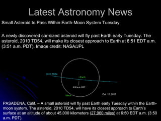 Latest Astronomy NewsLatest Astronomy News
Small Asteroid to Pass Within Earth-Moon System TuesdaySmall Asteroid to Pass Within Earth-Moon System Tuesday
A newly discovered car-sized asteroid will fly past Earth early Tuesday. TheA newly discovered car-sized asteroid will fly past Earth early Tuesday. The
asteroid, 2010 TD54, will make its closest approach to Earth at 6:51 EDT a.m.asteroid, 2010 TD54, will make its closest approach to Earth at 6:51 EDT a.m.
(3:51 a.m. PDT). Image credit: NASA/JPL(3:51 a.m. PDT). Image credit: NASA/JPL
PASADENA, Calif. – A small asteroid will fly past Earth early Tuesday within the Earth-
moon system. The asteroid, 2010 TD54, will have its closest approach to Earth’s
surface at an altitude of about 45,000 kilometers (27,960 miles) at 6:50 EDT a.m. (3:50
a.m. PDT).
 