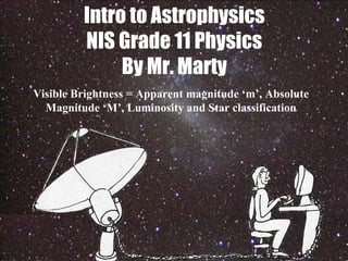 Intro to Astrophysics
NIS Grade 11 Physics
By Mr. Marty
Visible Brightness = Apparent magnitude ‘m’, Absolute
Magnitude ‘M’, Luminosity and Star classification
 