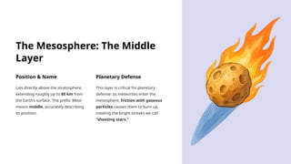 The Mesosphere: The Middle
Layer
Position & Name
Lies directly above the stratosphere,
extending roughly up to 80 km from
the Earth's surface. The prefix 'Meso'
means middle, accurately describing
its position.
Planetary Defense
This layer is critical for planetary
defense: as meteorites enter the
mesosphere, friction with gaseous
particles causes them to burn up,
creating the bright streaks we call
"shooting stars."
 