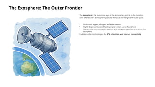 The Exosphere: The Outer Frontier
The exosphere is the outermost layer of the atmosphere, acting as the transition
zone where Earth's atmosphere gradually thins out and merges with outer space.
• Lacks dust, oxygen, nitrogen, and water vapour
• Highly dispersed traces of hydrogen and helium can be found here
• Many critical communication, weather, and navigation satellites orbit within the
exosphere
Enables modern technologies like GPS, television, and internet connectivity
 