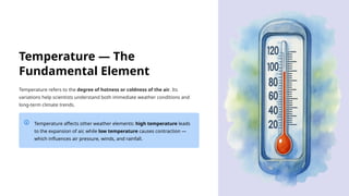Temperature — The
Fundamental Element
Temperature refers to the degree of hotness or coldness of the air. Its
variations help scientists understand both immediate weather conditions and
long-term climate trends.
Temperature affects other weather elements: high temperature leads
to the expansion of air, while low temperature causes contraction —
which influences air pressure, winds, and rainfall.
 