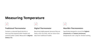 Measuring Temperature
Traditional Thermometer
Contains a coloured liquid (alcohol or
mercury) that expands when heated and
contracts when cooled. Measured in degrees
Celsius (°C).
Digital Thermometer
Becoming highly popular because they are
faster, more accurate, and can store more
data than traditional models.
Max/Min Thermometers
Specifically designed to record the highest
(maximum) and lowest (minimum)
temperatures over a day for climate tracking.
 